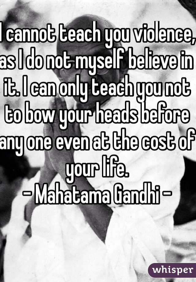 I cannot teach you violence, as I do not myself believe in it. I can only teach you not to bow your heads before any one even at the cost of your life.
- Mahatama Gandhi -