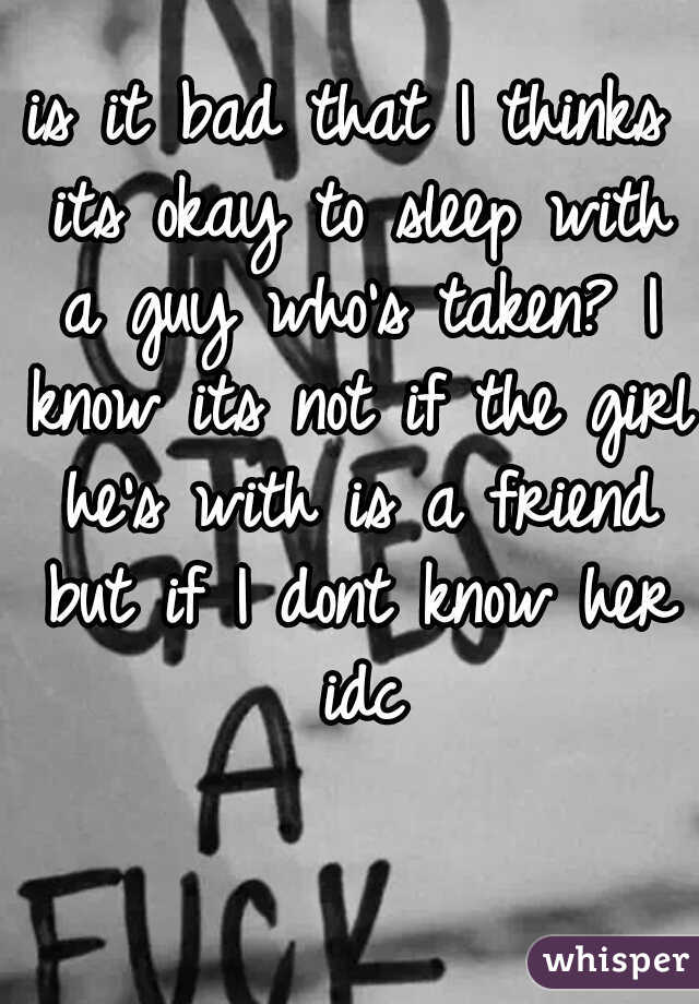 is it bad that I thinks its okay to sleep with a guy who's taken? I know its not if the girl he's with is a friend but if I dont know her idc