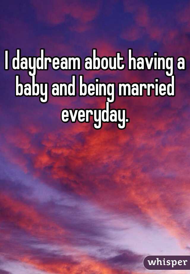 I daydream about having a baby and being married everyday. 