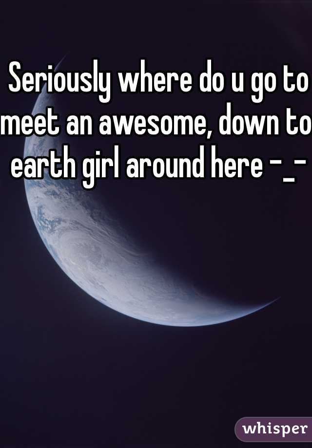 Seriously where do u go to meet an awesome, down to earth girl around here -_-