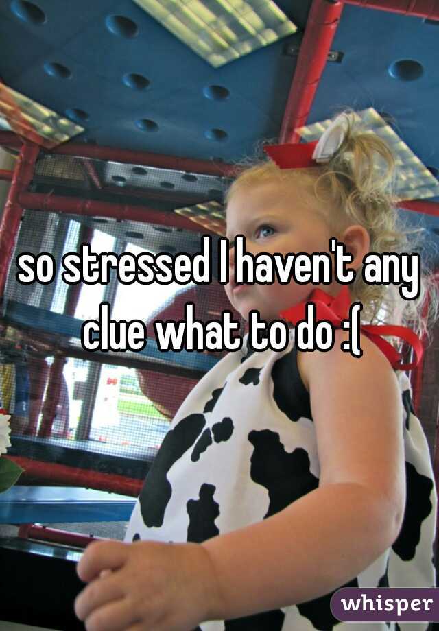 so stressed I haven't any clue what to do :(