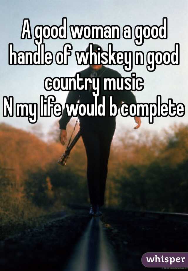 A good woman a good handle of whiskey n good country music  
N my life would b complete