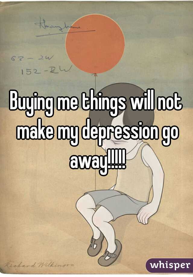 Buying me things will not make my depression go away!!!!!