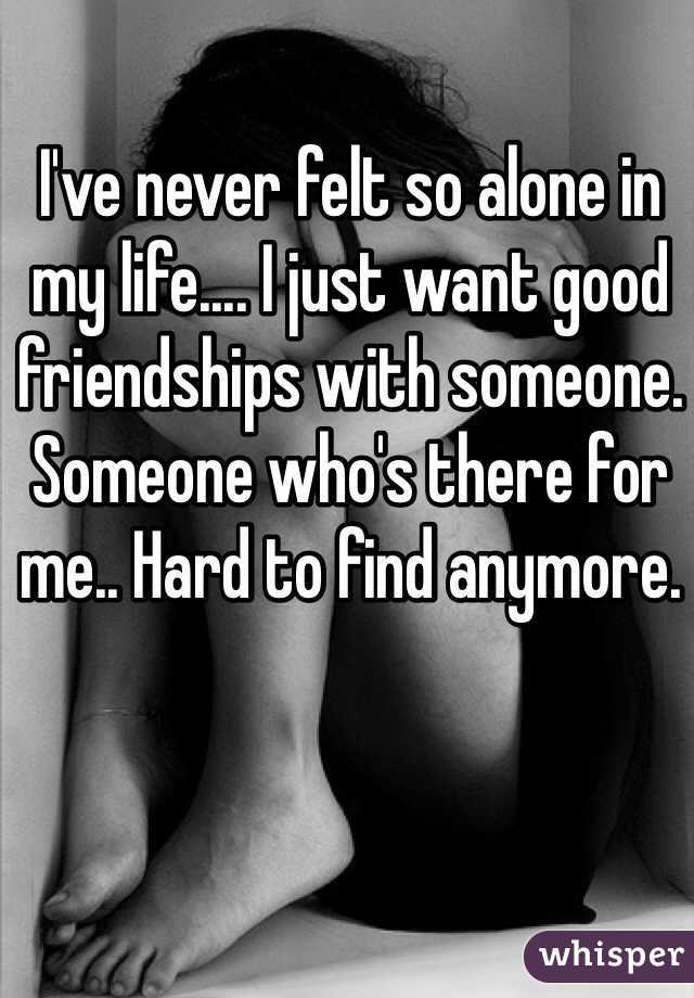 I've never felt so alone in my life.... I just want good friendships with someone. Someone who's there for me.. Hard to find anymore. 