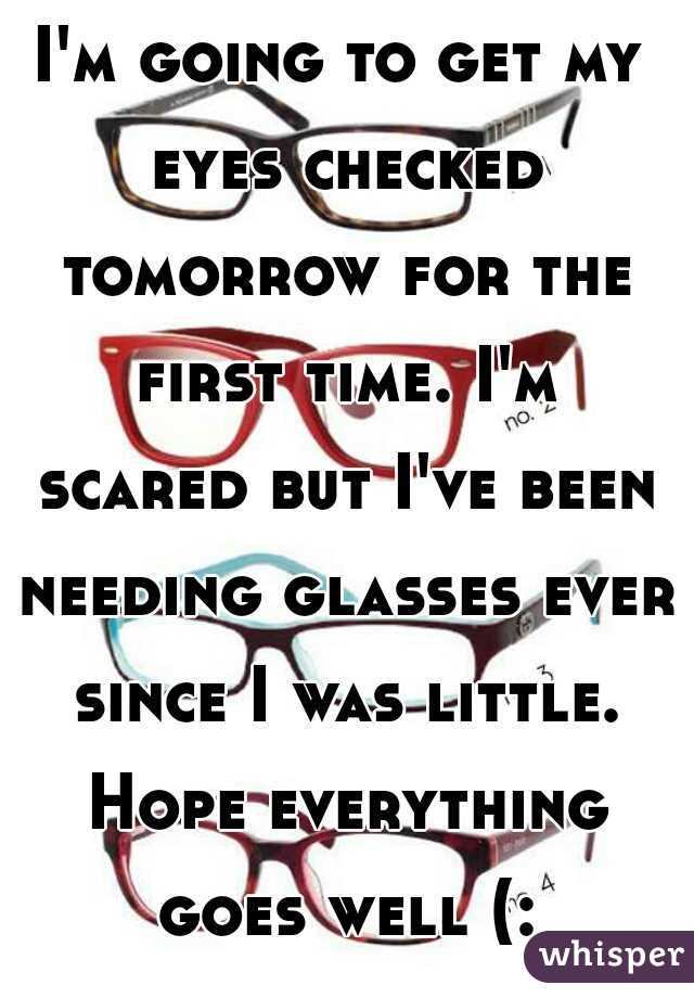 I'm going to get my eyes checked tomorrow for the first time. I'm scared but I've been needing glasses ever since I was little. Hope everything goes well (: