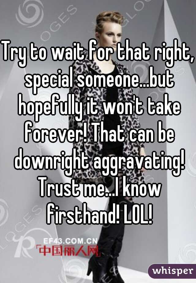 Try to wait for that right, special someone...but hopefully it won't take forever! That can be downright aggravating! Trust me...I know firsthand! LOL!