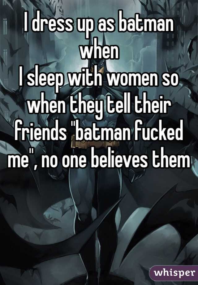 I dress up as batman when 
I sleep with women so 
when they tell their friends "batman fucked me", no one believes them