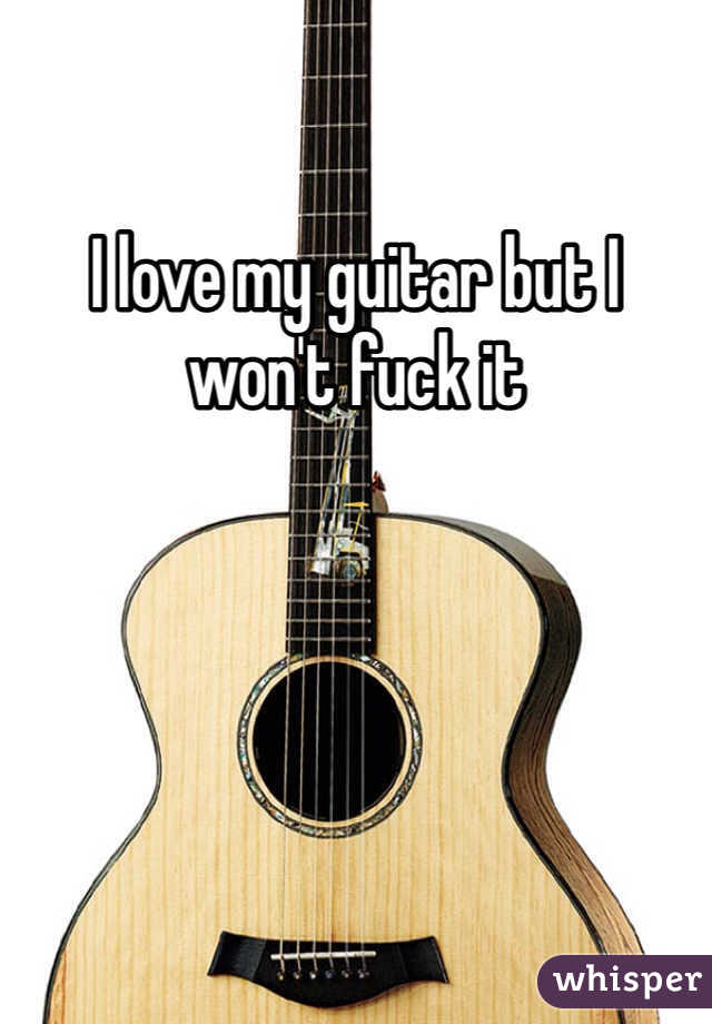 I love my guitar but I won't fuck it