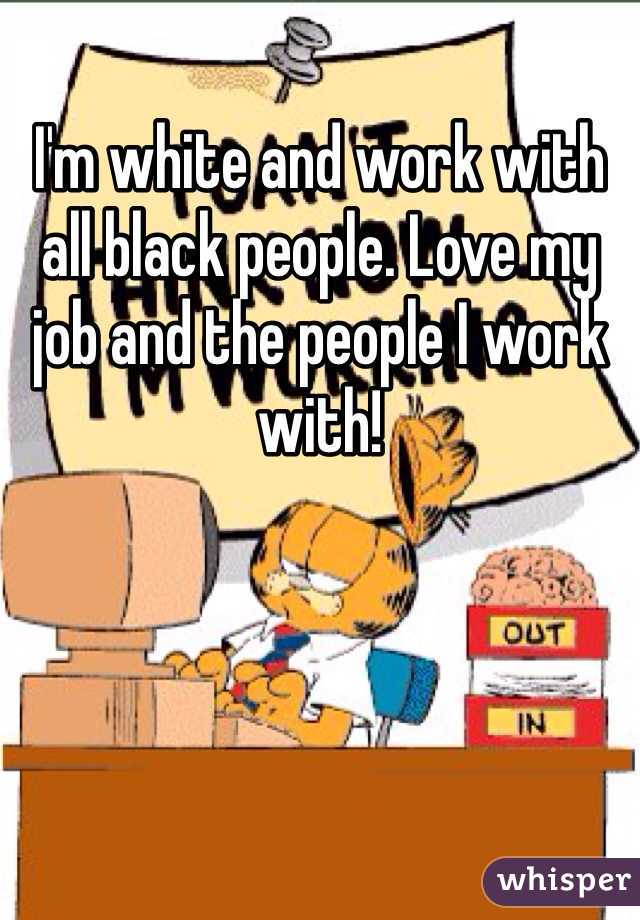 I'm white and work with all black people. Love my job and the people I work with!