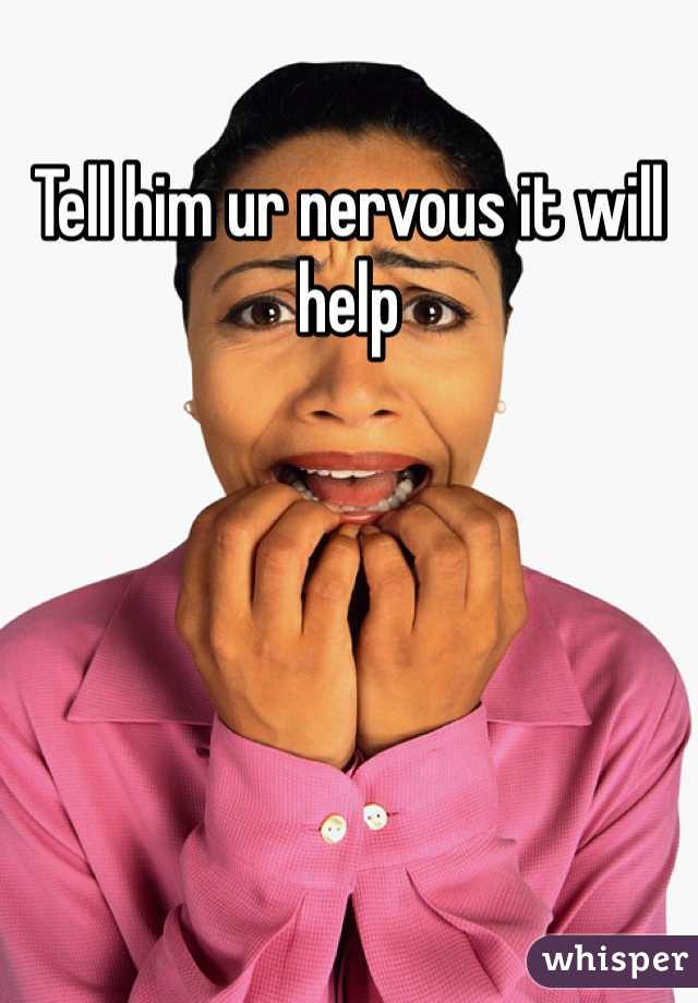 Tell him ur nervous it will help 