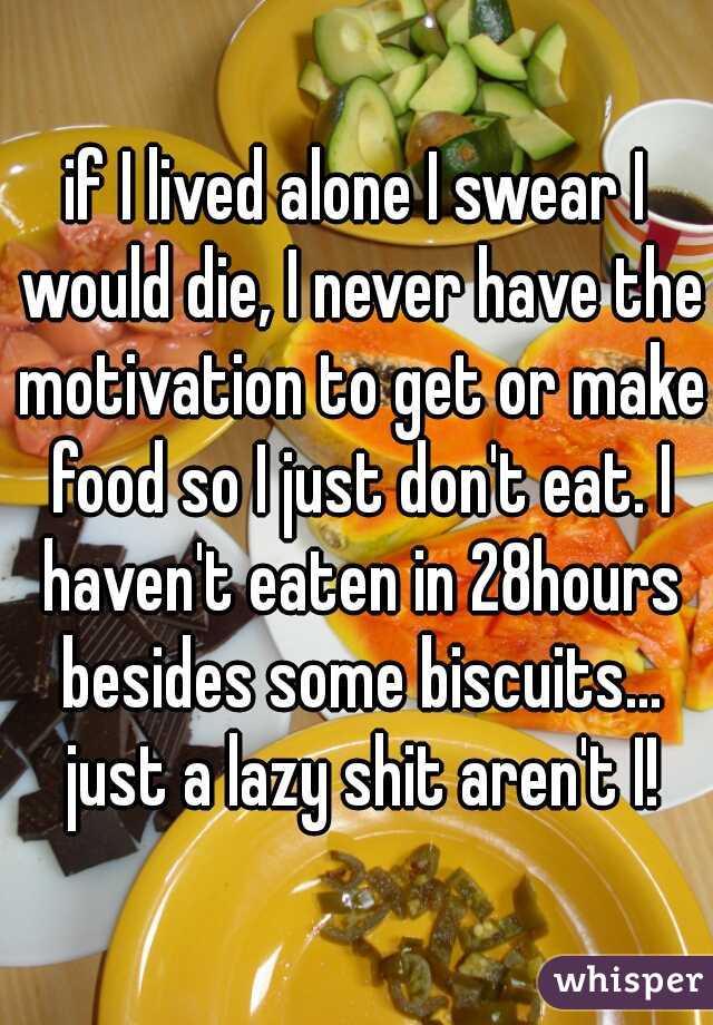 if I lived alone I swear I would die, I never have the motivation to get or make food so I just don't eat. I haven't eaten in 28hours besides some biscuits... just a lazy shit aren't I!
