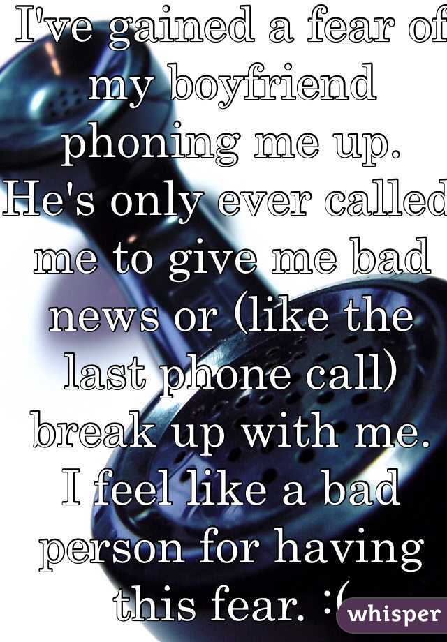 I've gained a fear of my boyfriend phoning me up.
He's only ever called me to give me bad news or (like the last phone call) break up with me.
I feel like a bad person for having this fear. :(