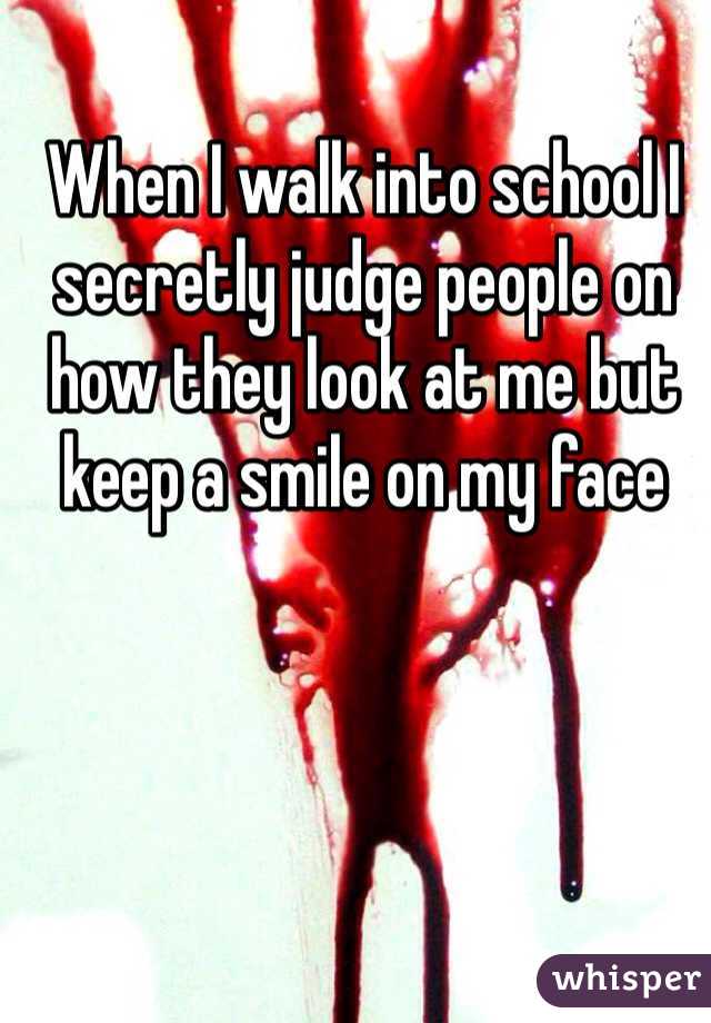 When I walk into school I secretly judge people on how they look at me but keep a smile on my face 
