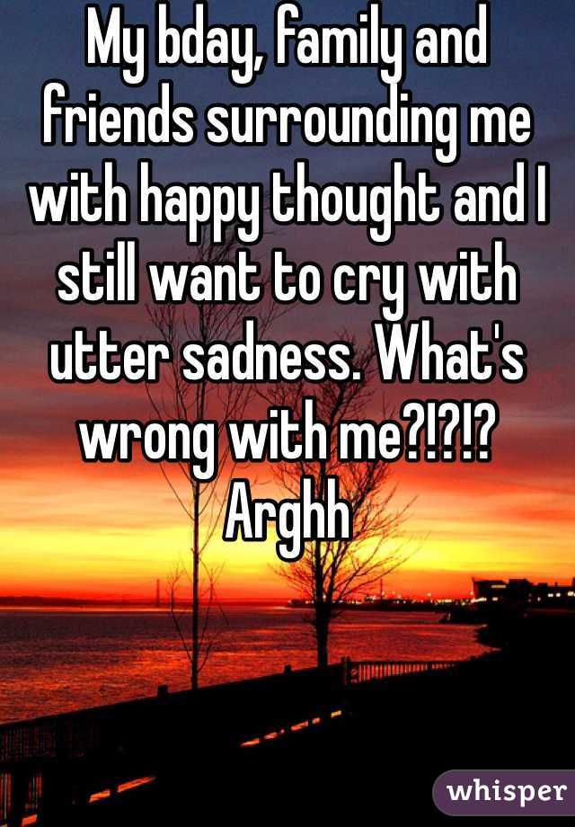 My bday, family and friends surrounding me  with happy thought and I still want to cry with utter sadness. What's wrong with me?!?!? Arghh