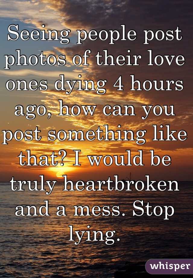 Seeing people post photos of their love ones dying 4 hours ago, how can you post something like that? I would be truly heartbroken and a mess. Stop lying.