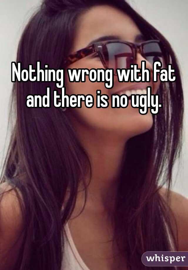 Nothing wrong with fat and there is no ugly. 