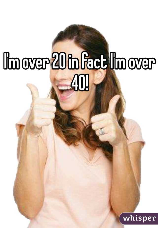 I'm over 20 in fact I'm over 40!