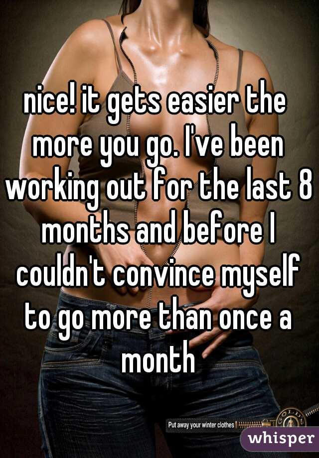 nice! it gets easier the more you go. I've been working out for the last 8 months and before I couldn't convince myself to go more than once a month