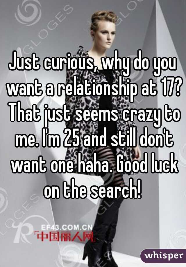 Just curious, why do you want a relationship at 17? That just seems crazy to me. I'm 25 and still don't want one haha. Good luck on the search! 