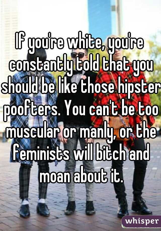 If you're white, you're constantly told that you should be like those hipster poofters. You can't be too muscular or manly, or the feminists will bitch and moan about it.