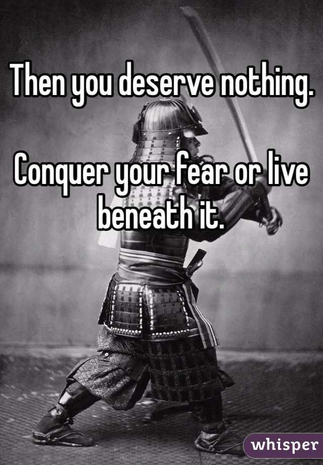 Then you deserve nothing. 

Conquer your fear or live beneath it. 