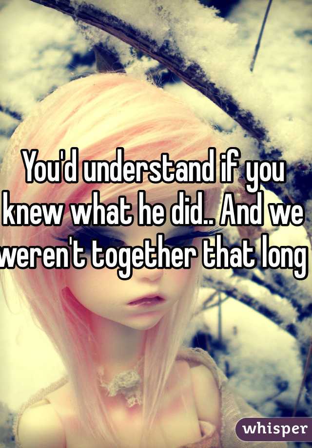 You'd understand if you knew what he did.. And we weren't together that long 