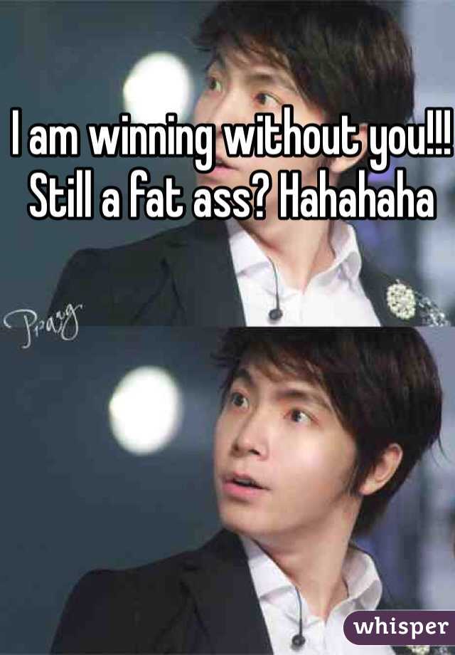 I am winning without you!!! Still a fat ass? Hahahaha