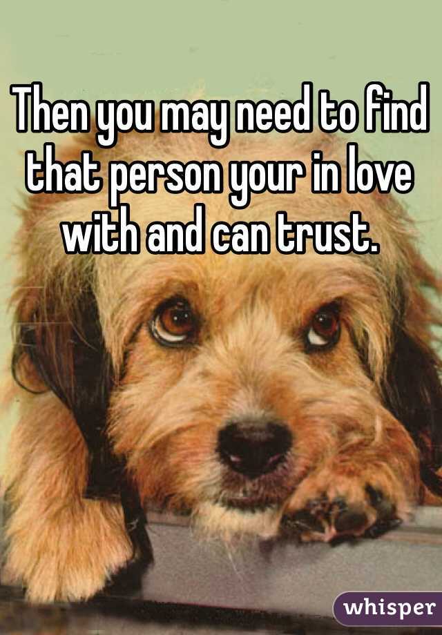 Then you may need to find that person your in love with and can trust. 