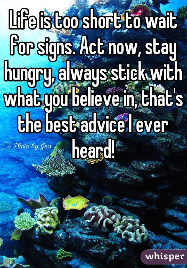 Life is too short to wait for signs. Act now, stay hungry, always stick with what you believe in, that's the best advice I ever heard!