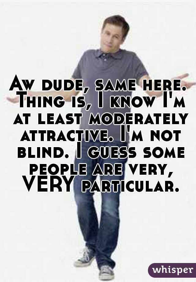 Aw dude, same here. Thing is, I know I'm at least moderately attractive. I'm not blind. I guess some people are very, VERY particular.