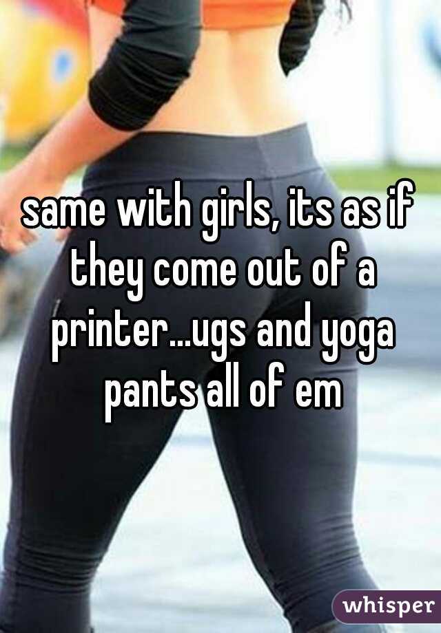 same with girls, its as if they come out of a printer...ugs and yoga pants all of em