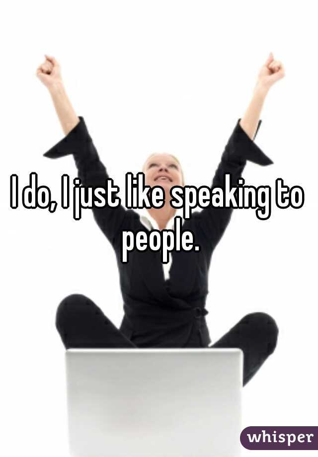 I do, I just like speaking to people.
