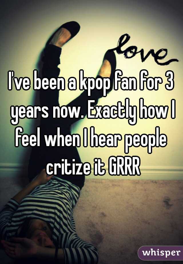 I've been a kpop fan for 3 years now. Exactly how I feel when I hear people  critize it GRRR
