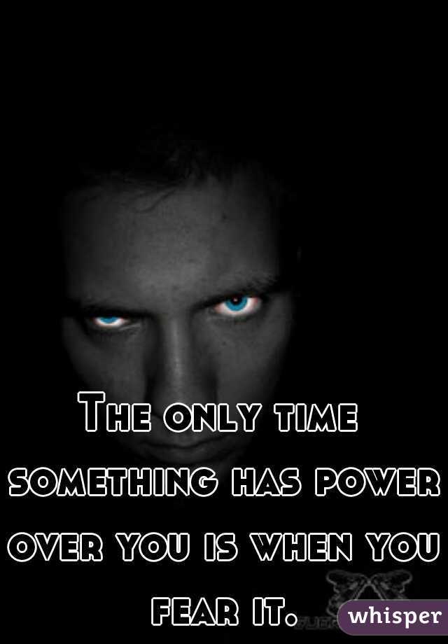 The only time something has power over you is when you fear it.