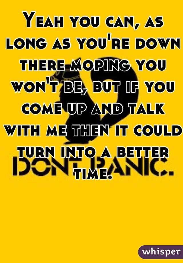 Yeah you can, as long as you're down there moping you won't be, but if you come up and talk with me then it could turn into a better time.
