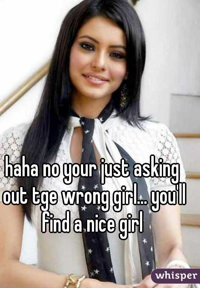 haha no your just asking out tge wrong girl... you'll find a nice girl 