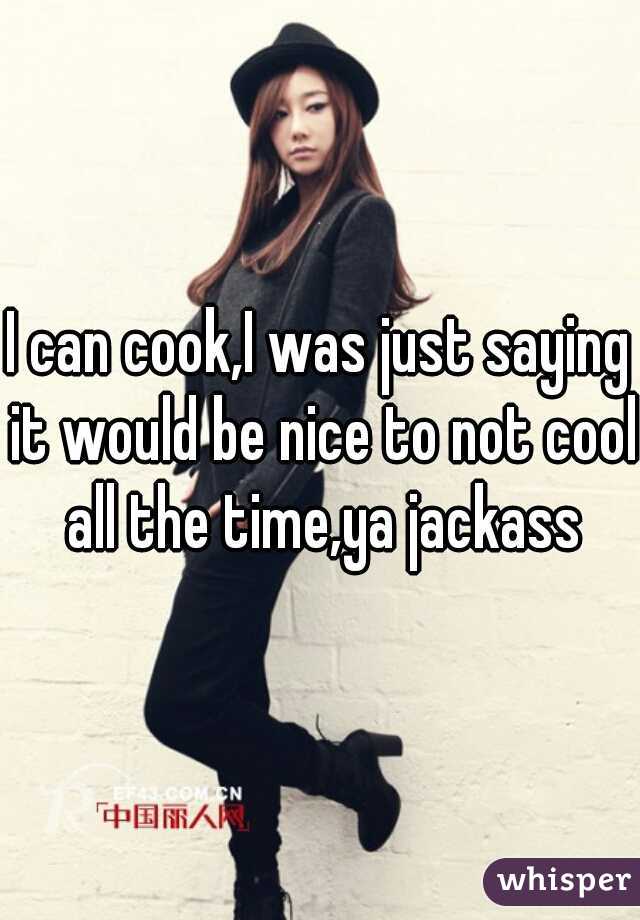 I can cook,I was just saying it would be nice to not cool all the time,ya jackass
