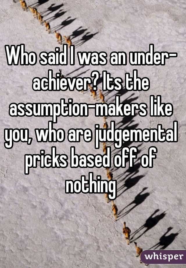 Who said I was an under-achiever? Its the assumption-makers like you, who are judgemental pricks based off of nothing