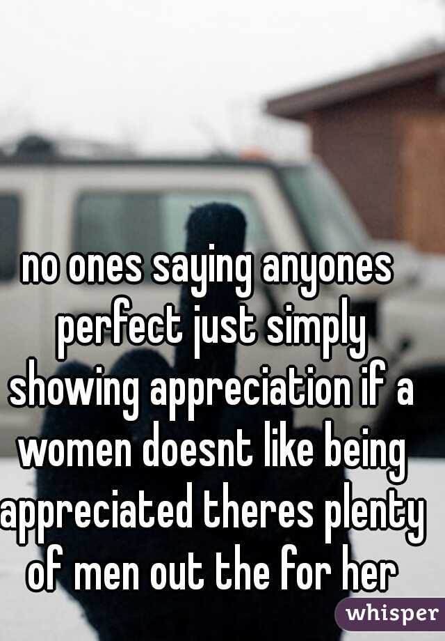 no ones saying anyones perfect just simply showing appreciation if a women doesnt like being appreciated theres plenty of men out the for her