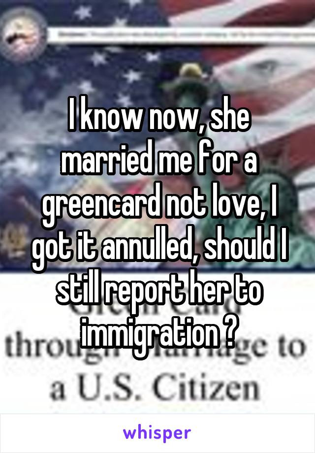 I know now, she married me for a greencard not love, I got it annulled, should I still report her to immigration ?