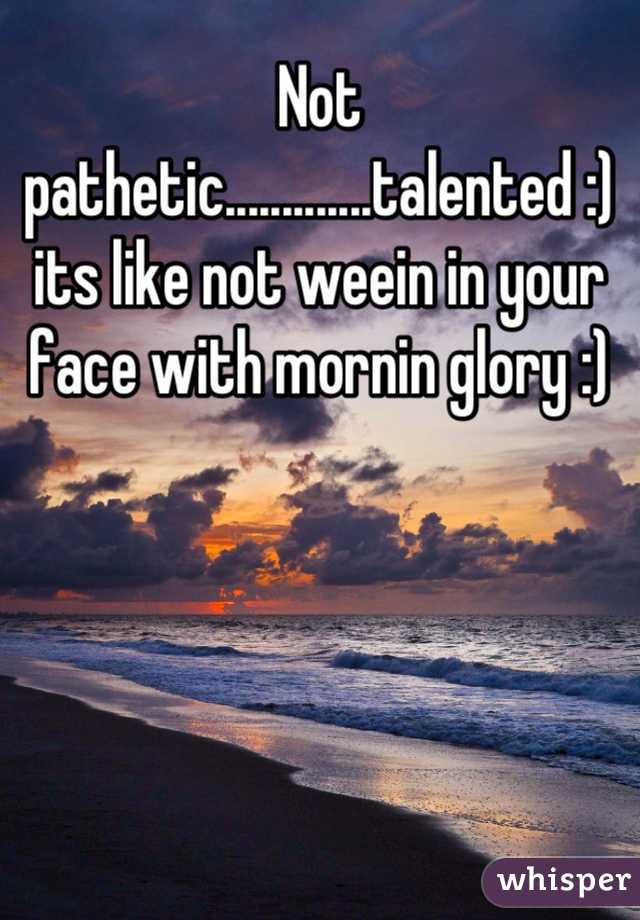 Not pathetic.............talented :) its like not weein in your face with mornin glory :)