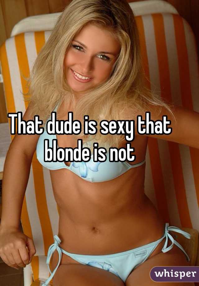 That dude is sexy that blonde is not 