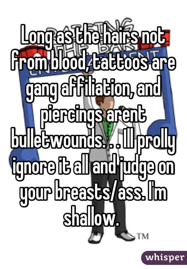Long as the hairs not from blood, tattoos are gang affiliation, and piercings arent bulletwounds. . . Ill prolly ignore it all and judge on your breasts/ass. I'm shallow. 