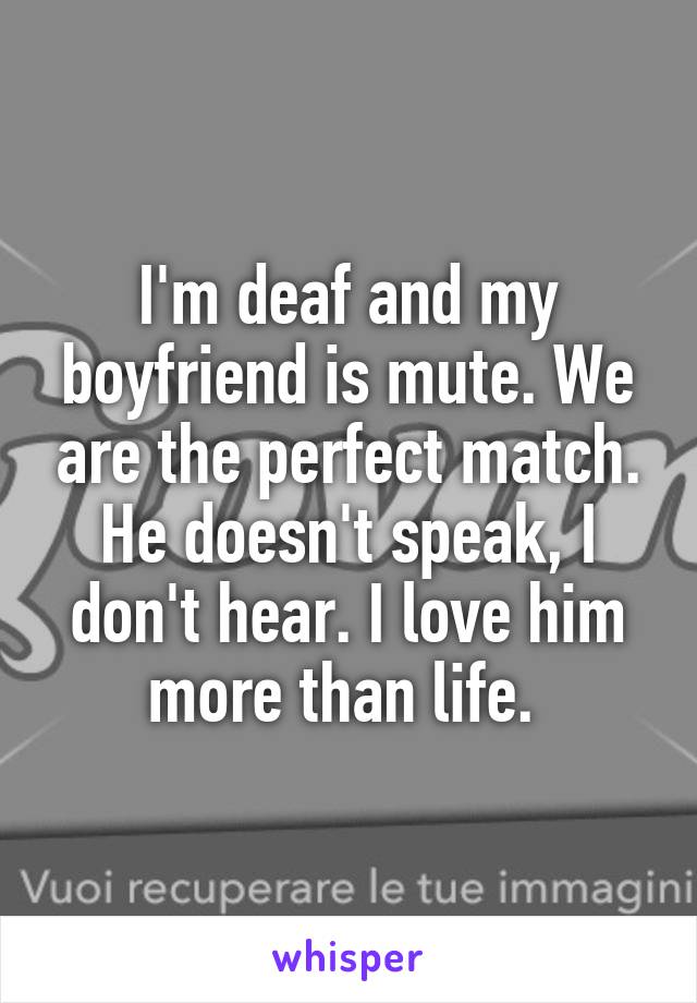 I'm deaf and my boyfriend is mute. We are the perfect match. He doesn't speak, I don't hear. I love him more than life. 