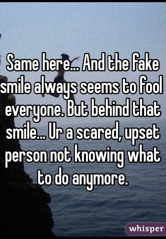 Same here... And the fake smile always seems to fool everyone. But behind that smile... Ur a scared, upset person not knowing what to do anymore.