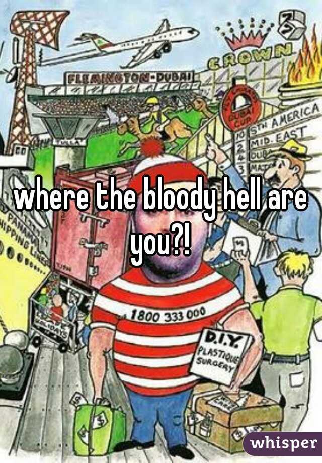 where the bloody hell are you?! 