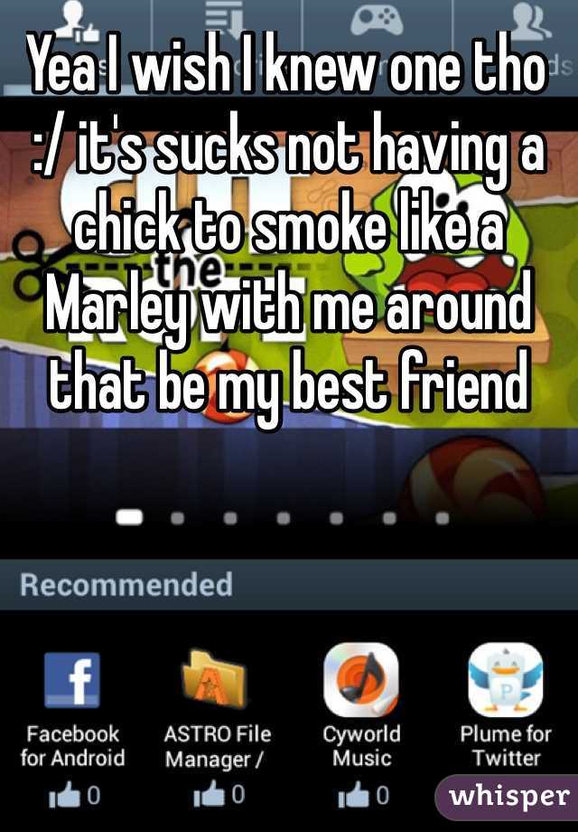 Yea I wish I knew one tho :/ it's sucks not having a chick to smoke like a Marley with me around that be my best friend 