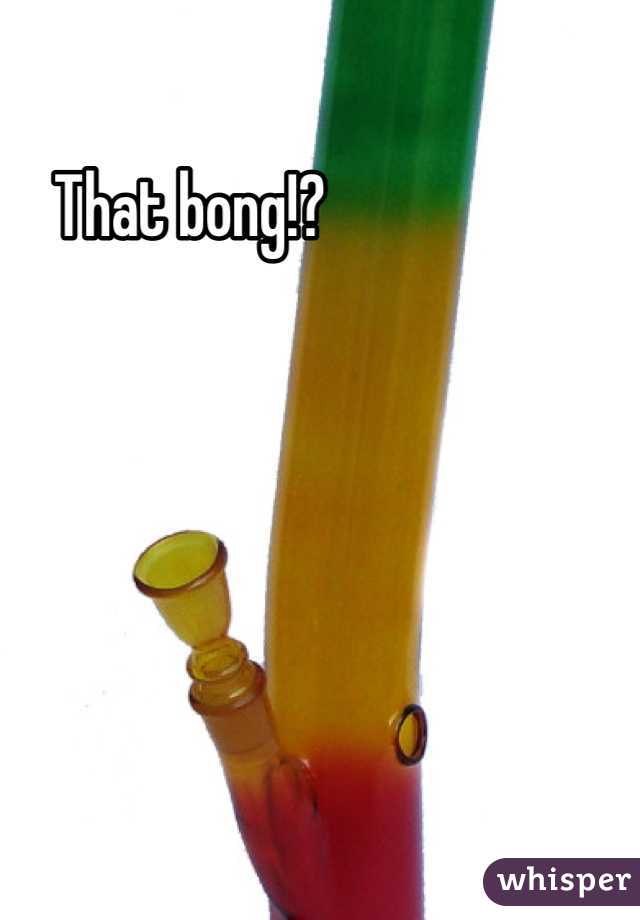 That bong!?