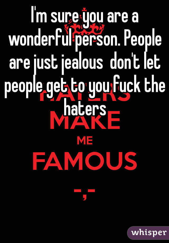 I'm sure you are a wonderful person. People are just jealous  don't let people get to you fuck the haters 