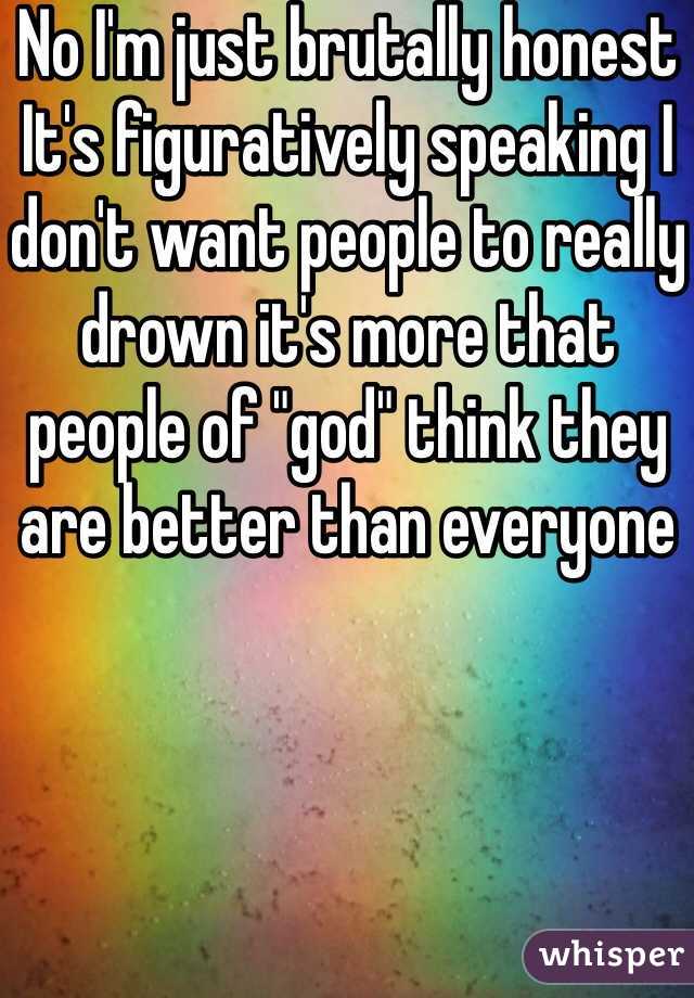 No I'm just brutally honest It's figuratively speaking I don't want people to really drown it's more that people of "god" think they are better than everyone
